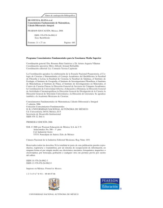 Programa Conocimientos Fundamentales para la Enseñanza Media Superior
Coordinación general: Dra. Rosaura Ruiz Gutiérrez y Dr. Arturo Argueta Villamar
Coordinación operativa: Mtro. Alfredo Arnaud Bobadilla
Coordinación editorial: Lic. Consuelo Yerena Capistrán
La Coordinación agradece la colaboración de la Escuela Nacional Preparatoria, el Co-
legio de Ciencias y Humanidades, el Consejo Académico del Bachillerato, la Facultad
de Filosofía y Letras, la Facultad de Ciencias, la Facultad de Química, el Instituto de
Ecología, el Instituto de Geografía, el Instituto de Investigaciones Filosóficas, el Instituto
de Matemáticas, el Instituto de Física, el Instituto de Investigaciones en Materiales, el
Centro de Ciencias Físicas, la Dirección General de Servicios de Cómputo Académico,
la Coordinación de Universidad Abierta y Educación a Distancia, la Dirección General
de Actividades Cinematográficas, la Dirección General de Divulgación de la Ciencia, la
Dirección General de Televisión Universitaria y la Dirección de Literatura. Se agradece
también a la Academia Mexicana de Ciencias.
Conocimientos Fundamentales de Matemáticas, Cálculo Diferencial e Integral
1ª edición, 2006
Colección Conocimientos Fundamentales
D. R. UNIVERSIDAD NACIONAL AUTÓNOMA DE MÉXICO
Cd. Universitaria, 04510, México, D. F.
Secretaría de Desarrollo Institucional
ISBN 970 32 3841 6
PRIMERA EDICIÓN, 2006
D.R. © 2006 por Pearson Educación de México, S.A. de C.V.
Atlacomulco No. 500 – 5° piso
Col. Industrial Atoto
53519, Naucalpan de Juárez, Edo. de México
Cámara Nacional de la Industria Editorial Mexicana. Reg. Núm. 1031
Reservados todos los derechos. Ni la totalidad ni parte de esta publicación pueden repro-
ducirse, registrarse o transmitirse, por un sistema de recuperación de información, en
ninguna forma ni por ningún medio, sea electrónico, mecánico, fotoquímico, magnético o
electroóptico, por fotocopia, grabación o cualquier otro, sin permiso previo por escrito
del editor.
ISBN 10: 970-26-0962-3
ISBN 13: 978-970-26-0962-9
Impreso en México. Printed in Mexico.
1 2 3 4 5 6 7 8 9 0 - 09 08 07 06
UNIVERSIDAD NACIONAL AUTÓNOMA DE MÉXICO
Datos de catalogación bibliográfica
DE OTEYZA, ELENA et al.
Conocimientos Fundamentales de Matemáticas,
Cálculo Diferencial e Integral
PEARSON EDUCACIÓN, México, 2006
ISBN: 978-970-26-0962-9
Área: Bachillerato
Formato: 21 × 27 cm Páginas: 440
 