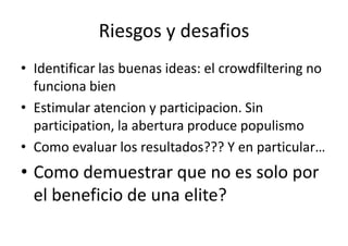 Riesgos y desafios
• Identificar las buenas ideas: el crowdfiltering no
funciona bien
• Estimular atencion y participacion. Sin
participation, la abertura produce populismo
• Como evaluar los resultados??? Y en particular…

• Como demuestrar que no es solo por
el beneficio de una elite?

 