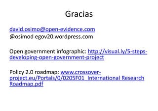 Gracias
david.osimo@open-evidence.com
@osimod egov20.wordpress.com
Open government infographic: http://visual.ly/5-stepsdeveloping-open-government-project
Policy 2.0 roadmap: www.crossoverproject.eu/Portals/0/0205F01_International Research
Roadmap.pdf

 