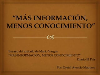 “MÁS INFORMACIÓN,
MENOS CONOCIMIENTO”


Ensayo del artículo de Mario Vargas
"MAS INFORMACIÓN, MENOS CONOCIMIENTO“
                                    - Diario El País

                          - Por: Gretel Atencio Maquera
 