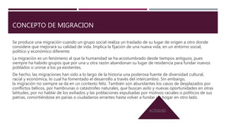 CONCEPTO DE MIGRACION
Se produce una migración cuando un grupo social realiza un traslado de su lugar de origen a otro donde
considere que mejorará su calidad de vida. Implica la fijación de una nueva vida, en un entorno social,
político y económico diferente.
La migración es un fenómeno al que la humanidad se ha acostumbrado desde tiempos antiguos, pues
siempre ha habido grupos que por una u otra razón abandonan su lugar de residencia para fundar nuevos
poblados o unirse a los ya existentes.
De hecho, las migraciones han sido a lo largo de la historia una poderosa fuente de diversidad cultural,
racial y económica, lo cual ha fomentado el desarrollo a través del intercambio. Sin embargo,
la migración no siempre se da en un contexto feliz. También son abundantes los casos de desplazados por
conflictos bélicos, por hambrunas o catástrofes naturales, que buscan asilo y nuevas oportunidades en otras
latitudes, por no hablar de los exiliados y las poblaciones expulsadas por motivos raciales o políticos de sus
patrias, convirtiéndose en parias o ciudadanos errantes hasta volver a fundar un hogar en otro lado.
ACTIVIDAD.
 