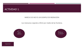 ACTIVIDAD 1.
MARCA SI O NO ES UN EJEMPLO DE MIGRACION:
Los mexicanos viajando a EEUU por medio de las fronteras.
No.Si.
regresar
 