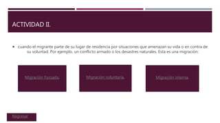 ACTIVIDAD II.
 cuando el migrante parte de su lugar de residencia por situaciones que amenazan su vida o en contra de
su voluntad. Por ejemplo, un conflicto armado o los desastres naturales. Esta es una migración:
Migración Forzada. Migración voluntaria. Migración interna.
Regresar
 