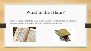 What is the Islam?
Islam is a religion that appeared after de death of Muhammad. The Islamic
religion laid out in a sacred book of Muslims called Koran.
 