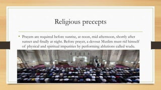 Religious precepts
• Prayers are required before sunrise, at noon, mid afternoon, shortly after
sunset and finally at night. Before prayer, a devout Muslim must rid himself
of physical and spiritual impurities by performing ablutions called wudu.
 