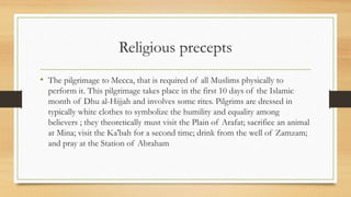 Religious precepts
• The pilgrimage to Mecca, that is required of all Muslims physically to
perform it. This pilgrimage takes place in the first 10 days of the Islamic
month of Dhu al-Hijjah and involves some rites. Pilgrims are dressed in
typically white clothes to symbolize the humility and equality among
believers ; they theoretically must visit the Plain of Arafat; sacrifice an animal
at Mina; visit the Ka'bah for a second time; drink from the well of Zamzam;
and pray at the Station of Abraham
 