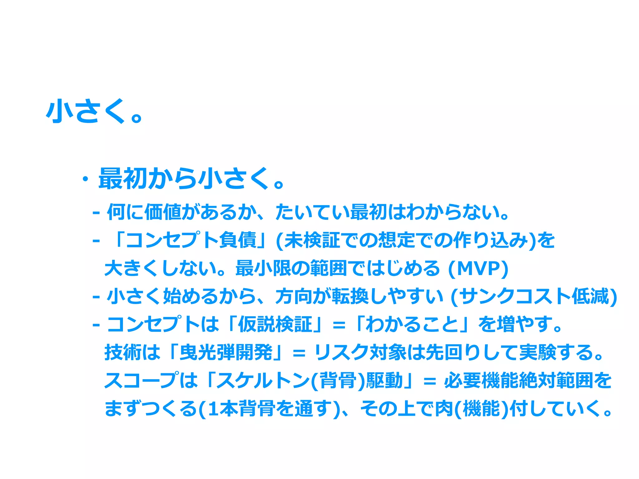 ⼩さく。
・最初から⼩さく。
 - 何に価値があるか、たいてい最初はわからない。
 - 「コンセプト負債」(未検証での想定での作り込み)を
  ⼤きくしない。最⼩限の範囲ではじめる (MVP)
 - ⼩さく始めるから、⽅向が転換しやすい (サンクコスト低減)
 - コンセプトは「仮説検証」=「わかること」を増やす。
  技術は「曳光弾開発」= リスク対象は先回りして実験する。
  スコープは「スケルトン(背⾻)駆動」= 必要機能絶対範囲を
  まずつくる(1本背⾻を通す)、その上で⾁(機能)付していく。
 