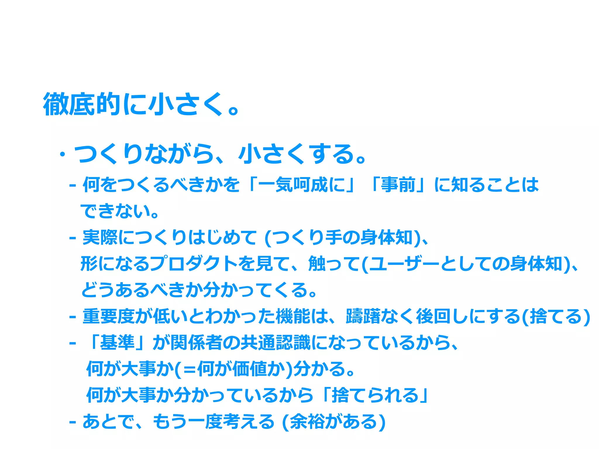 徹底的に⼩さく。
・つくりながら、⼩さくする。
 - 何をつくるべきかを「⼀気呵成に」「事前」に知ることは
  できない。
 - 実際につくりはじめて (つくり⼿の⾝体知)、
  形になるプロダクトを⾒て、触って(ユーザーとしての⾝体知)、
  どうあるべきか分かってくる。
 - 重要度が低いとわかった機能は、躊躇なく後回しにする(捨てる)
 - 「基準」が関係者の共通認識になっているから、
  何が⼤事か(=何が価値か)分かる。
  何が⼤事か分かっているから「捨てられる」
 - あとで、もう⼀度考える (余裕がある)
 