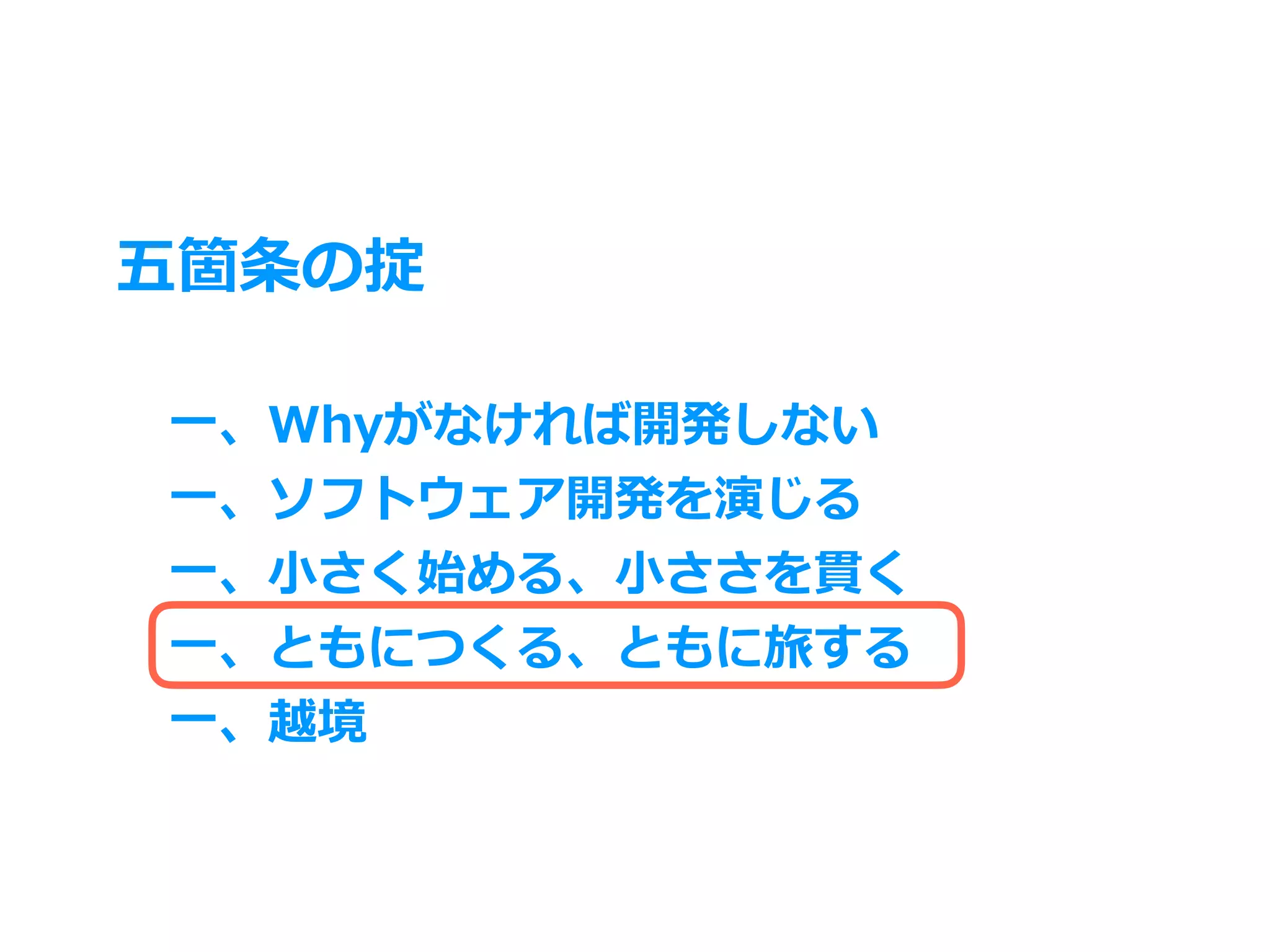 五箇条の掟
⼀、Whyがなければ開発しない
⼀、ソフトウェア開発を演じる
⼀、⼩さく始める、⼩ささを貫く
⼀、ともにつくる、ともに旅する
⼀、越境
 