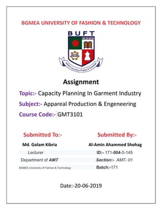 Assignment
Topic:- Capacity Planning In Garment Industry
Subject:- Appareal Production & Engeneering
Course Code:- GMT3101
Md. Golam Kibria Al-Amin Ahammed Shohag
Lecturer ID:- 171-004-0-145
Department of AMT Section:- AMT- 01
BGMEA University of Fashion & Technology Batch:-171
Date:-20-06-2019
 
