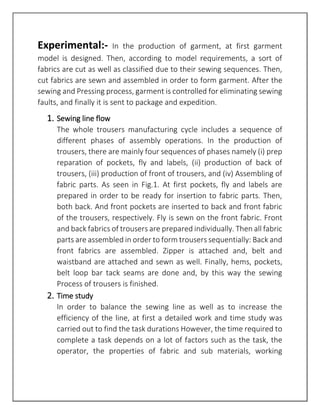 Experimental:- In the production of garment, at first garment
model is designed. Then, according to model requirements, a sort of
fabrics are cut as well as classified due to their sewing sequences. Then,
cut fabrics are sewn and assembled in order to form garment. After the
sewing and Pressing process, garment is controlled for eliminating sewing
faults, and finally it is sent to package and expedition.
1. Sewing line flow
The whole trousers manufacturing cycle includes a sequence of
different phases of assembly operations. In the production of
trousers, there are mainly four sequences of phases namely (i) prep
reparation of pockets, fly and labels, (ii) production of back of
trousers, (iii) production of front of trousers, and (iv) Assembling of
fabric parts. As seen in Fig.1. At first pockets, fly and labels are
prepared in order to be ready for insertion to fabric parts. Then,
both back. And front pockets are inserted to back and front fabric
of the trousers, respectively. Fly is sewn on the front fabric. Front
and back fabrics of trousers are prepared individually. Then all fabric
parts are assembled in order to form trousers sequentially: Back and
front fabrics are assembled. Zipper is attached and, belt and
waistband are attached and sewn as well. Finally, hems, pockets,
belt loop bar tack seams are done and, by this way the sewing
Process of trousers is finished.
2. Time study
In order to balance the sewing line as well as to increase the
efficiency of the line, at first a detailed work and time study was
carried out to find the task durations However, the time required to
complete a task depends on a lot of factors such as the task, the
operator, the properties of fabric and sub materials, working
 