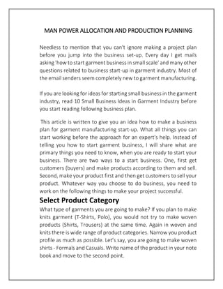 MAN POWER ALLOCATION AND PRODUCTION PLANNING
Needless to mention that you can't ignore making a project plan
before you jump into the business set-up. Every day I get mails
asking 'how to start garment business in small scale' and many other
questions related to business start-up in garment industry. Most of
the email senders seem completely new to garment manufacturing.
If you are looking for ideas for starting small business in the garment
industry, read 10 Small Business Ideas in Garment Industry before
you start reading following business plan.
This article is written to give you an idea how to make a business
plan for garment manufacturing start-up. What all things you can
start working before the approach for an expert's help. Instead of
telling you how to start garment business, I will share what are
primary things you need to know, when you are ready to start your
business. There are two ways to a start business. One, first get
customers (buyers) and make products according to them and sell.
Second, make your product first and then get customers to sell your
product. Whatever way you choose to do business, you need to
work on the following things to make your project successful.
Select Product Category
What type of garments you are going to make? If you plan to make
knits garment (T-Shirts, Polo), you would not try to make woven
products (Shirts, Trousers) at the same time. Again in woven and
knits there is wide range of product categories. Narrow you product
profile as much as possible. Let’s say, you are going to make woven
shirts - Formals and Casuals. Write name of the product in your note
book and move to the second point.
 