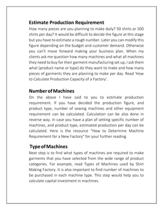 Estimate Production Requirement
How many pieces are you planning to make daily? 50 shirts or 500
shirts per day? It would be difficult to decide the figure at this stage
but you have to estimate a rough number. Later you can modify this
figure depending on the budget and customer demand. Otherwise
you can't move forward making your business plan. When my
clients ask me question how many machines and what all machines
they need to buy for their garment manufacturing set up, I ask them
what (product name or type) do they want to make and how many
pieces of garments they are planning to make per day. Read 'How
to Calculate Production Capacity of a Factory'.
NumberofMachines
On the above I have said to you to estimate production
requirement. If you have decided the production figure, and
product type, number of sewing machines and other equipment
requirement can be calculated. Calculation can be also done in
reverse way. In case you have a plan of setting specific number of
machines, and product type, estimated production per day can be
calculated. Here is the resource “How to Determine Machine
Requirement for a New Factory" for your further reading.
TypeofMachines
Next step is to find what types of machines are required to make
garments that you have selected from the wide range of product
categories. For example, read Types of Machines used by Shirt
Making Factory. It is also important to find number of machines to
be purchased in each machine type. This step would help you to
calculate capital investment in machines.
 