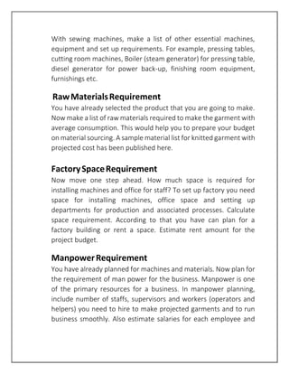 With sewing machines, make a list of other essential machines,
equipment and set up requirements. For example, pressing tables,
cutting room machines, Boiler (steam generator) for pressing table,
diesel generator for power back-up, finishing room equipment,
furnishings etc.
RawMaterialsRequirement
You have already selected the product that you are going to make.
Now make a list of raw materials required to make the garment with
average consumption. This would help you to prepare your budget
on material sourcing. A sample material list for knitted garment with
projected cost has been published here.
FactorySpaceRequirement
Now move one step ahead. How much space is required for
installing machines and office for staff? To set up factory you need
space for installing machines, office space and setting up
departments for production and associated processes. Calculate
space requirement. According to that you have can plan for a
factory building or rent a space. Estimate rent amount for the
project budget.
ManpowerRequirement
You have already planned for machines and materials. Now plan for
the requirement of man power for the business. Manpower is one
of the primary resources for a business. In manpower planning,
include number of staffs, supervisors and workers (operators and
helpers) you need to hire to make projected garments and to run
business smoothly. Also estimate salaries for each employee and
 