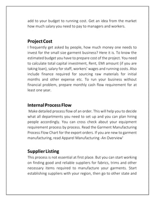 add to your budget to running cost. Get an idea from the market
how much salary you need to pay to managers and workers.
ProjectCost
I frequently get asked by people, how much money one needs to
invest for the small size garment business? Here it is. To know the
estimated budget you have to prepare cost of the project. You need
to calculate total capital investment, Rent, EMI amount (if you are
taking loan), salary for staff, workers’ wages and running costs. Also
include finance required for sourcing raw materials for initial
months and other expense etc. To run your business without
financial problem, prepare monthly cash flow requirement for at
least one year.
InternalProcessFlow
Make detailed process flow of an order. This will help you to decide
what all departments you need to set up and you can plan hiring
people accordingly. You can cross check about your equipment
requirement process by process. Read the Garment Manufacturing
Process Flow Chart for the export orders. If you are new to garment
manufacturing, read Apparel Manufacturing -An Overview'
SupplierListing
This process is not essential at first place. But you can start working
on finding good and reliable suppliers for fabrics, trims and other
necessary items required to manufacture your garments. Start
establishing suppliers with your region, then go to other state and
 