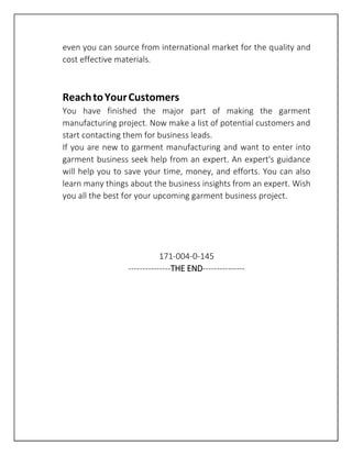 even you can source from international market for the quality and
cost effective materials.
ReachtoYourCustomers
You have finished the major part of making the garment
manufacturing project. Now make a list of potential customers and
start contacting them for business leads.
If you are new to garment manufacturing and want to enter into
garment business seek help from an expert. An expert's guidance
will help you to save your time, money, and efforts. You can also
learn many things about the business insights from an expert. Wish
you all the best for your upcoming garment business project.
171-004-0-145
---------------THE END---------------
 