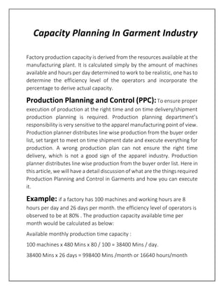 Capacity Planning In Garment Industry
Factory production capacity is derived from the resources available at the
manufacturing plant. It is calculated simply by the amount of machines
available and hours per day determined to work to be realistic, one has to
determine the efficiency level of the operators and incorporate the
percentage to derive actual capacity.
Production Planning and Control (PPC):To ensure proper
execution of production at the right time and on time delivery/shipment
production planning is required. Production planning department’s
responsibility is very sensitive to the apparel manufacturing point of view.
Production planner distributes line wise production from the buyer order
list, set target to meet on time shipment date and execute everything for
production. A wrong production plan can not ensure the right time
delivery, which is not a good sign of the apparel industry. Production
planner distributes line wise production from the buyer order list. Here in
this article, we will have a detail discussion of what are the things required
Production Planning and Control in Garments and how you can execute
it.
Example: if a factory has 100 machines and working hours are 8
hours per day and 26 days per month. the efficiency level of operators is
observed to be at 80% . The production capacity available time per
month would be calculated as below:
Available monthly production time capacity :
100 machines x 480 Mins x 80 / 100 = 38400 Mins / day.
38400 Mins x 26 days = 998400 Mins /month or 16640 hours/month
 