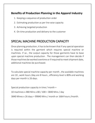 Benefits of Production Planning in the Apparel Industry
1. Keeping a sequence of production order
2. Estimating production as per line wise capacity
3. Achieving targeted production
4. On time production and delivery to the customer
SPECIAL MACHINE PRODUCTION CAPACITY
Once planning production, it has to be known that if any special operation
is required within the garment which requires special machine or
machines. if so , the output capacity for those garments have to base
upon special machine production . The management can then decide if
those machines be worked overtime or if required to meet shipment date,
additional machines be purchased.
To calculate special machine capacity per month , the available machines
are 10 , work hours /day are 8 hours , efficiency level is 80% and working
days per month is 26 days.
Special production capacity in time / month =
10 machines x 480 Mins x 80 / 100 = 3840 Mins / day
3840 Mines x 26 days = 99840 Mins / month or 1664 hours /month.
 