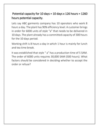 Potential capacity for 10 days = 10 days x 126 hours = 1260
hours potential capacity.
Lets say ABC garments company has 10 operators who work 8
hours a day. The plant has 90% efficiency level. A customer brings
in order for 6000 units of style “a” that needs to be delivered in
10 days. The plant already has a committed capacity of 300 hours
for the 10 days period.
Working shift is 8 hours a day in which 1 hour is mainly for lunch
and tea time break.
It was established that style “ a” has a production time of 5 SAM.
The order of 6000 units requires 30,000 SAM (500 hours). What
factors should be considered in deciding whether to accept the
order or refuse?
 