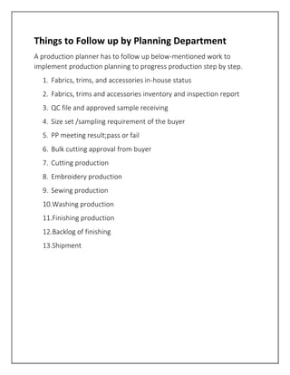 Things to Follow up by Planning Department
A production planner has to follow up below-mentioned work to
implement production planning to progress production step by step.
1. Fabrics, trims, and accessories in-house status
2. Fabrics, trims and accessories inventory and inspection report
3. QC file and approved sample receiving
4. Size set /sampling requirement of the buyer
5. PP meeting result;pass or fail
6. Bulk cutting approval from buyer
7. Cutting production
8. Embroidery production
9. Sewing production
10.Washing production
11.Finishing production
12.Backlog of finishing
13.Shipment
 