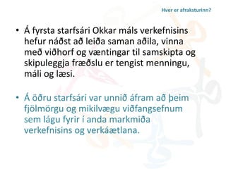 Hver er afraksturinn? 
• Á fyrsta starfsári Okkar máls verkefnisins 
hefur náðst að leiða saman aðila, vinna 
með viðhorf og væntingar til samskipta og 
skipuleggja fræðslu er tengist menningu, 
máli og læsi. 
• Á öðru starfsári var unnið áfram að þeim 
fjölmörgu og mikilvægu viðfangsefnum 
sem lágu fyrir í anda markmiða 
verkefnisins og verkáætlana. 
 