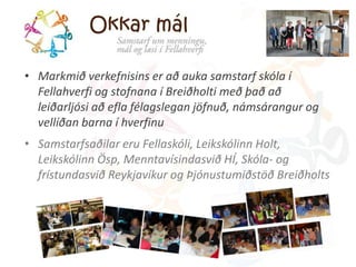 • Markmið verkefnisins er að auka samstarf skóla í 
Fellahverfi og stofnana í Breiðholti með það að 
leiðarljósi að efla félagslegan jöfnuð, námsárangur og 
vellíðan barna í hverfinu 
• Samstarfsaðilar eru ó, Leikskólinn Holt, 
Leikskólinn Ösp, Menntavísindasvið HÍ, Skóla- og 
frístundasvið Reykjavíkur og Þjónustumiðstöð Breiðholts 
 