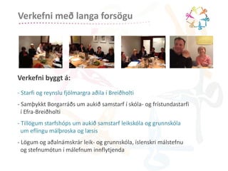 Verkefni með langa forsögu 
Verkefni byggt á: 
- Starfi og reynslu fjölmargra aðila í Breiðholti 
- Samþykkt Borgarráðs um aukið samstarf í skóla- og frístundastarfi 
í Efra-Breiðholti 
- Tillögum starfshóps um aukið samstarf leikskóla og grunnskóla 
um eflingu málþroska og læsis 
- Lögum og aðalnámskrár leik- og grunnskóla, íslenskri málstefnu 
og stefnumótun í málefnum innflytjenda 
 