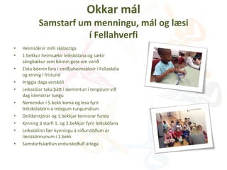 Okkar mál
Samstarf um menningu, mál og læsi
í Fellahverfi
• Heimsóknir milli skólastiga
• 1.bekkur heimsækir leikskólana og sækir
söngbækur sem börnin gera um vorið
• Elstu börnin fara í smiðjuheimsóknir í Fellaskóla
og einnig í frístund
• Þriggja daga vorskóli
• Leikskólar taka þátt í skemmtun í tengslum við
dag íslenskrar tungu
• Nemendur í 5.bekk koma og lesa fyrir
leikskólabörn á mörgum tungumálum
• Deildarstjórar og 1.bekkjar kennarar funda
• Kynning á starfi 1. og 2.bekkjar fyrir leikskólana
• Leikskólinn fær kynningu á niðurstöðum úr
læsiskönnunum í 1.bekk
• Samstarfsáætlun endurskoðuð árlega
 