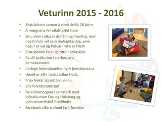 Veturinn 2015 - 2016
• Elstu börnin saman á einni deild, 26 börn
• Á morgnana fer aðalstarfið fram
• Einu sinni í viku er útinám og hreyfing, einn
dag höfum við sem málræktardag, einn
dagur er val og tvisvar í viku er flæði
• Elstu börnin fara í íþróttir í Fellaskóla
• Rauði þráðurinn í starfinu eru
þemakassarnir
• Ítarlegri kennsluáætlun fyrir þemakassana
• Unnið er eftir læsisáætlun Holts
• Þróa frekar spjaldtölvuvinnu
• Efla foreldrasamstarf
• Foreldramorgnar í samstarfi með
leikskólunum Ösp og Hólaborg og
Þjónustumiðstöð Breiðholts
• Facebook síða stofnuð fyrir foreldra
 