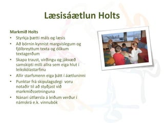Læsisáætlun Holts
Markmið Holts
• Styrkja þætti máls og læsis
• Að börnin kynnist margvíslegum og
fjölbreyttum texta og ólíkum
textagerðum
• Skapa traust, virðingu og jákvæð
samskipti milli allra sem eiga hlut í
leikskólastarfinu
• Allir starfsmenn eiga þátt í áætluninni
• Punktar frá skipulagsdegi voru
notaðir til að styðjast við
markmiðssetninguna
• Nánari útfærsla á leiðum verður í
námskrá e.k. vinnubók
 