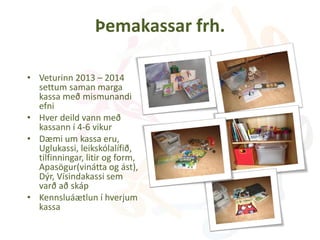 Þemakassar frh.
• Veturinn 2013 – 2014
settum saman marga
kassa með mismunandi
efni
• Hver deild vann með
kassann í 4-6 vikur
• Dæmi um kassa eru,
Uglukassi, leikskólalífið,
tilfinningar, litir og form,
Apasögur(vinátta og ást),
Dýr, Vísindakassi sem
varð að skáp
• Kennsluáætlun í hverjum
kassa
 