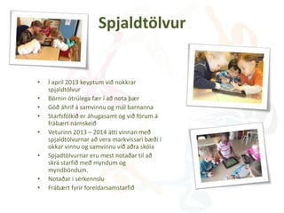Spjaldtölvur
• Í apríl 2013 keyptum við nokkrar
spjaldtölvur
• Börnin ótrúlega fær í að nota þær
• Góð áhrif á samvinnu og mál barnanna
• Starfsfólkið er áhugasamt og við fórum á
frábært námskeið
• Veturinn 2013 – 2014 átti vinnan með
spjaldtölvurnar að vera markvissari bæði í
okkar vinnu og samvinnu við aðra skóla
• Spjadtölvurnar eru mest notaðar til að
skrá starfið með myndum og
myndböndum.
• Notaðar í sérkennslu
• Frábært fyrir foreldarsamstarfið
 
