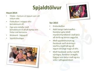 Spjaldtölvur
Haust 2014
• Tiltekt – hentum út öppum sem við
vildum ekki
• Flokkuðum í möppur eftir
þemakössum ofl.
• Eiga vera notaðar með
þemakössum til að að styrkja enn
frekar mál barnanna
• Bitsboard - Sögugerð
• Spjaldtölvudagar
Vor 2015
• Endurskoðun
• Addi bangsi tæknivæðist -
foreldrar geta tekið
myndir/myndbönd í stað þess
að skrifa og börnin segja frá
• Með spjaldtölvunum og
facebook varð skráning á
starfinu ósjálfráð og við
eigum ótrúlegt magn af efni.
• Með Facebook verður starfið
sýnilegra, foreldrar ánægðir,
fylgjast enn betur með og eru
virkir í athugasemdum
 