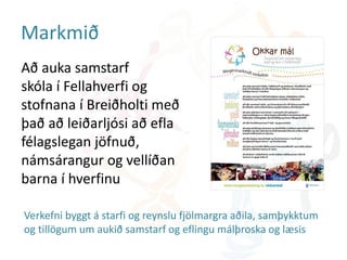 Markmið
Að auka samstarf
skóla í Fellahverfi og
stofnana í Breiðholti með
það að leiðarljósi að efla
félagslegan jöfnuð,
námsárangur og vellíðan
barna í hverfinu
Verkefni byggt á starfi og reynslu fjölmargra aðila, samþykktum
og tillögum um aukið samstarf og eflingu málþroska og læsis
 