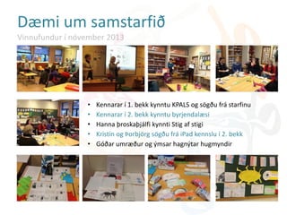 • Kennarar í 1. bekk kynntu KPALS og sögðu frá starfinu
• Kennarar í 2. bekk kynntu byrjendalæsi
• Hanna þroskaþjálfi kynnti Stig af stigi
• Kristín og Þorbjörg sögðu frá iPad kennslu í 2. bekk
• Góðar umræður og ýmsar hagnýtar hugmyndir
Dæmi um samstarfið
Vinnufundur í nóvember 2013
 