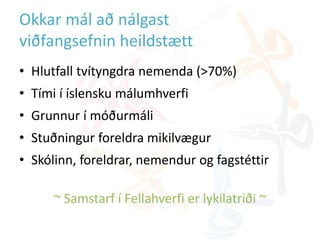 Okkar mál að nálgast
viðfangsefnin heildstætt
• Hlutfall tvítyngdra nemenda (>70%)
• Tími í íslensku málumhverfi
• Grunnur í móðurmáli
• Stuðningur foreldra mikilvægur
• Skólinn, foreldrar, nemendur og fagstéttir
~ Samstarf í Fellahverfi er lykilatriði ~
 