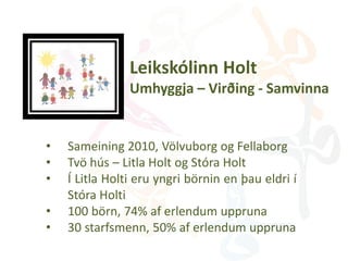 Leikskólinn Holt
Umhyggja – Virðing - Samvinna
• Sameining 2010, Völvuborg og Fellaborg
• Tvö hús – Litla Holt og Stóra Holt
• Í Litla Holti eru yngri börnin en þau eldri í
Stóra Holti
• 100 börn, 74% af erlendum uppruna
• 30 starfsmenn, 50% af erlendum uppruna
 
