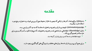 •
‫داده‬
(data)
:
‫ها‬ ‫واقعیت‬
‫و‬ ‫آمارها‬ ،
‫ارقامی‬
‫که‬
‫بصورت‬
‫خام‬
‫محیط‬ ‫از‬
‫شوند‬ ‫می‬ ‫آوری‬ ‫جمع‬
‫به‬ ‫و‬
‫مورد‬ ‫مرجع‬ ‫عنوان‬
‫قرار‬ ‫استفاده‬
‫میگیرند‬
.
•
‫اطالعات‬
(information)
:
‫نتیجه‬
‫پردازش‬
‫داده‬ ‫تحلیل‬ ‫و‬ ‫تجزیه‬ ‫و‬
‫که‬ ‫هاست‬
‫دید‬ ‫به‬
‫کاربران‬
‫رسد‬ ‫می‬
.
•
‫دانش‬
(
Knowledge
:)
‫سازماندهی‬ ‫اطالعاتی‬
‫و‬ ‫شده‬
‫و‬ ‫تجزیه‬
‫که‬ ‫شده‬‫تحلیل‬
‫درک‬ ‫قابل‬ ‫تواند‬‫می‬
‫وکاربردی‬
‫برای‬
‫حل‬
‫باشد‬ ‫گیری‬‫تصمیم‬ ‫و‬ ‫مساله‬
.
•
‫نتیجه‬
‫است‬ ‫گرفته‬ ‫قرار‬ ‫پذیرش‬ ‫مورد‬ ‫که‬ ‫ها‬ ‫داده‬ ‫و‬ ‫اطالعات‬
.
•
‫دارد‬ ‫وجود‬ ‫گوناگونی‬ ‫های‬ ‫ویژگی‬ ‫با‬ ‫و‬ ‫مختلف‬ ‫های‬ ‫روش‬ ‫ها‬ ‫داده‬ ‫پردازش‬ ‫و‬ ‫آوری‬ ‫جمع‬ ‫برای‬
.
 