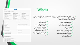 •
‫کاملی‬ ‫اطالعات‬ ‫که‬ ‫سایتی‬ ‫وب‬
‫با‬ ‫رابطه‬ ‫در‬
‫ختیار‬ ‫در‬ ‫را‬ ‫آن‬ ‫صاحب‬ ‫و‬ ‫دامنه‬
‫جمله‬ ‫از‬ ‫میدهد‬ ‫قرار‬ ‫کاربران‬
:

‫دامنه‬ ‫امتیاز‬ ‫صاحب‬ ‫نام‬

‫دامنه‬ ‫امتیاز‬ ‫صاحب‬ ‫ایمیل‬

‫مدیریت‬ ‫تلفن‬

‫دامنه‬ ‫مالک‬ ‫آدرس‬ ‫جزییات‬

‫دامنه‬ ‫امتیاز‬ ‫صاحب‬ ‫شرکت‬ ‫نام‬

‫دامنه‬ ‫ثبت‬ ‫مرکز‬ ‫نام‬

‫دامنه‬ ‫ثبت‬ ‫تاریخ‬

‫دامنه‬ ‫شدن‬ ‫منقضی‬ ‫تاریخ‬

‫بروزرسانی‬ ‫آخرین‬ ‫تاریخ‬

‫هاستینگ‬ ‫سرور‬ ‫پی‬ ‫آی‬

‫هاستینگ‬ ‫پی‬ ‫آی‬ ‫تغییر‬ ‫تاریخچه‬

...
 
