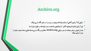 •
‫میکند‬ ‫داری‬ ‫نگه‬ ‫خود‬ ‫در‬ ‫را‬ ‫وب‬ ‫در‬ ‫موجود‬ ‫ها‬ ‫سایت‬ ‫تمام‬ ‫از‬ ‫کاملی‬ ‫آرشیو‬ ‫که‬ ‫سایتی‬
•
‫است‬ ‫زمان‬ ‫طول‬ ‫در‬ ‫ها‬ ‫سایت‬ ‫وب‬ ‫همه‬ ‫تغییرات‬ ‫تمام‬ ‫از‬ ‫کامل‬ ‫تاریخچه‬ ‫شامل‬ ‫آرشیو‬ ‫این‬
•
،‫سایتی‬ ‫هر‬ ‫از‬ ‫صفحه‬ ‫درهر‬ ‫تغییر‬ ‫از‬ ‫بعد‬
Archive.org
‫را‬ ‫سایت‬ ‫جدید‬ ‫نسخه‬ ‫قبلی‬ ‫نسخه‬ ‫داری‬ ‫نگه‬ ‫بر‬ ‫عالوه‬
‫میکند‬ ‫آرشیو‬ ‫نیز‬
 