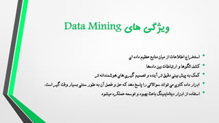 •
‫داده‬ ‫عظیم‬ ‫منابع‬ ‫میان‬ ‫از‬ ‫اطالعات‬ ‫استخراج‬
‫ای‬
•
‫الگوها‬ ‫کشف‬
‫بین‬ ‫ارتباطات‬ ‫و‬
‫ها‬‫داده‬
•
‫آینده‬ ‫تر‬ ‫دقیق‬ ‫بینی‬ ‫پیش‬ ‫به‬ ‫کمک‬
‫تر‬ ‫هوشمندانه‬ ‫های‬ ‫گیری‬ ‫تصمیم‬ ‫و‬
•
‫است‬ ‫گیر‬ ‫وقت‬ ‫بسیار‬ ‫سنتی‬ ‫طور‬ ‫به‬ ‫آن‬ ‫فصل‬ ‫و‬ ‫حل‬ ‫که‬ ‫دهد‬ ‫پاسخ‬ ‫را‬ ‫سواالتی‬ ‫تواند‬ ‫می‬ ‫کاوی‬ ‫داده‬ ‫ابزار‬
.
•
‫دیتاماینینگ‬ ‫ابزار‬ ‫از‬ ‫استفاده‬
‫توسعه‬ ‫و‬ ‫بهبود‬ ‫باعث‬
‫میشود‬ ‫عملکرد‬
 