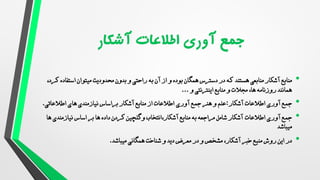 •
‫منابع‬
‫منابعی‬ ‫آشکار‬
‫هستند‬
‫ک‬ ‫استفاده‬ ‫میتوان‬ ‫محدودیت‬ ‫بدون‬ ‫و‬ ‫راحتی‬ ‫به‬ ‫آن‬ ‫از‬ ‫و‬ ‫بوده‬ ‫همگان‬ ‫دسترس‬ ‫در‬ ‫که‬
،‫رد‬
‫روزنامه‬ ‫همانند‬
،‫ها‬
‫و‬ ‫مجالت‬
‫و‬ ‫اینترنتی‬ ‫منابع‬
...
•
‫آشکار‬ ‫اطالعات‬ ‫آوری‬ ‫جمع‬
:
‫علم‬
‫هنر‬ ‫و‬
‫آوری‬ ‫جمع‬
‫نیازمندی‬ ‫براساس‬ ‫آشکار‬ ‫منابع‬ ‫از‬ ‫اطالعات‬
‫ها‬
‫ی‬
‫اطالعاتی‬
.
•
‫اطالعات‬ ‫آوری‬ ‫جمع‬
‫نیازمندی‬ ‫اساس‬ ‫بر‬ ‫ها‬ ‫داده‬ ‫کردن‬ ‫وگلچین‬ ‫انتخاب‬،‫آشکار‬ ‫منابع‬ ‫به‬ ‫مراجعه‬ ‫شامل‬ ‫آشکار‬
‫ها‬
‫میباشد‬
•
‫منبع‬ ‫روش‬ ‫این‬ ‫در‬
‫خبر‬
‫آشکار‬
‫همگانی‬ ‫شناخت‬ ‫و‬ ‫دید‬ ‫معرض‬ ‫در‬ ‫و‬ ‫مشخص‬ ،
‫میباشد‬
.
 