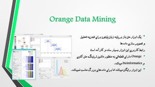 •
‫پایتون‬ ‫زبان‬ ‫پایه‬ ‫بر‬ ‫باز‬ ‫متن‬ ‫ابزار‬ ‫یک‬
‫تحلیل‬ ‫تجزیه‬ ‫برای‬
‫ها‬ ‫داده‬ ‫سازی‬ ‫تصویر‬ ‫و‬
‫است‬ ‫کارآمد‬ ‫و‬ ‫ساده‬ ‫بسیار‬ ‫ابزار‬ ‫این‬ ‫کاربری‬ ‫رابط‬
•
Orange
‫ماشین‬ ‫منظور‬ ‫به‬ ‫قطعاتی‬ ‫دارای‬
‫متن‬ ،‫لرنینگ‬
‫کاوی‬
‫و‬
bioinformatics
‫میباشد‬
.
•
‫نمیباشد‬ ‫مناسب‬ ‫بزرگ‬ ‫های‬ ‫داده‬ ‫برای‬ ‫اما‬ ‫میباشد‬ ‫رایگان‬ ‫ابزار‬ ‫این‬
.
 