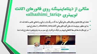 •
‫هدف‬
‫اند‬ ‫شده‬ ‫ساخته‬ ‫خاص‬ ‫هدفی‬ ‫با‬ ‫و‬ ‫زمانی‬ ‫بازه‬ ‫یک‬ ‫در‬ ‫که‬ ‫است‬ ‫فیکی‬ ‫های‬ ‫فالور‬ ‫یافتن‬ ‫و‬ ‫تحلیل‬ ‫مثال‬ ‫این‬
•
‫اکانت‬ ‫فالورهای‬ ‫کلیه‬ ‫های‬ ‫داده‬ ‫میبایست‬ ‫منظور‬ ‫این‬ ‫به‬
alhashimi_tariq
‫نمود‬ ‫استخراج‬ ‫را‬
•
‫توسط‬ ‫ها‬ ‫داده‬ ‫مثال‬ ‫این‬ ‫در‬
api
‫و‬ ‫توییتر‬ ‫های‬
‫یک‬ ‫با‬
‫اپن‬ ‫افزار‬ ‫نرم‬
‫سورس‬
‫است‬ ‫شده‬ ‫استخراج‬ ‫پایتون‬ ‫زبان‬ ‫به‬
 