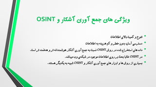 •
‫اطالعات‬ ‫باالی‬ ‫کمیت‬ ‫و‬ ‫تنوع‬
•
‫به‬ ‫هزینه‬ ‫کم‬ ‫و‬ ‫خطر‬ ‫بدون‬ ،‫آسان‬ ‫دسترسی‬
‫اطالعات‬
•
‫داده‬
‫شده‬ ‫استخراج‬ ‫های‬
‫روش‬ ‫در‬
OSINT
‫آشکار‬ ‫آوری‬ ‫جمع‬ ‫به‬ ‫نسبت‬
‫است‬ ‫تر‬ ‫هدفمند‬ ‫و‬ ‫تر‬ ‫هوشمندانه‬
.
•
‫در‬
OSINT
‫میباشد‬ ‫وب‬ ‫ی‬‫شبکه‬ ‫در‬ ‫موجود‬ ‫اطالعات‬ ‫روی‬ ‫بر‬ ‫بحث‬ ‫غالبا‬
.
•
‫بسیاری‬
‫و‬ ‫آشکار‬ ‫آوری‬ ‫جمع‬ ‫های‬ ‫ابزار‬ ‫و‬ ‫ها‬ ‫روش‬ ‫از‬
OSINT
‫یکدیگر‬ ‫به‬ ‫شبیه‬
‫هستند‬
.
 