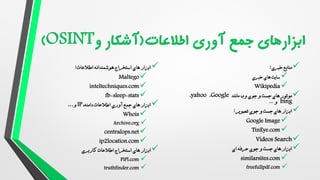 
‫خبری‬ ‫منابع‬
:

‫سایت‬
‫های‬
‫خبری‬

Wikipedia

‫موتور‬
‫و‬ ‫جست‬ ‫های‬
‫وب‬ ‫جوی‬
‫مانند‬
Google
،
yahoo
،
bing
‫و‬
...

‫جوی‬ ‫و‬ ‫جست‬ ‫های‬ ‫ابزار‬
‫تصویر‬
:

Google Image

TinEye.com

Videos Search

‫ای‬ ‫حرفه‬ ‫جوی‬ ‫و‬ ‫جست‬ ‫های‬ ‫ابزار‬

similarsites.com

freefullpdf.com

‫اطالعات‬ ‫هوشمندانه‬ ‫استخراج‬ ‫های‬ ‫ابزار‬
:

Maltego

inteltechniques.com

fb-sleep-stats

‫آوری‬ ‫جمع‬ ‫های‬ ‫ابزار‬
،‫دامنه‬ ‫اطالعات‬
IP
‫و‬
...

Whois

Archive.org

centralops.net

ip2location.com

‫ابزار‬
‫کاربری‬ ‫اطالعات‬ ‫استخراج‬ ‫های‬

PiPl.com

truthfinder.com
 