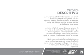 UNIVERSIDADE LUTERANA DO BRASIL
CAMPUS CARAZINHO
CURSO DE DESIGN
MANUAL PADRÃO CURSO DESIGN 17
MEMORIAL
DESCRITIVO
A tipografia escolhida foi Constantia, que remete
clareza, legibilidade e elegância. Ela será
aplicada em todo o material gráfico da empresa,
como por exemplo, cartões de visita, folders,
embalagens, entre outros.
A marca foi criada baseando-se no conceito de
uma marca já existente, o Viccenzo's Café - que
também pertence à família Zanatta – sendo
utilizado em destaque o símbolo que lembra o
calor, as chamas, que remetem ambas as marcas.
Neste caso, o símbolo foi usado junto com o
nome, no lugar da apóstrofe, sendo classificada
como marca mista, e para não perder a essência
da marca, símbolo e logotipo não deve ser
separados.
16
 
