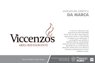 UNIVERSIDADE LUTERANA DO BRASIL
CAMPUS CARAZINHO
CURSO DE DESIGN
MANUAL PADRÃO CURSO DESIGN 17
ASSINATURA GRÁFICA
DA MARCA
A marca é o elemento mais
importante de toda Identidade
Visual. Seu uso deve seguir algumas
regras para manter a uniformidade
em todas as suas aplicações. É
o sinal gráfico que sintetiza e
identifica todas as manifestações
visuais do Viccenzo’s Grill Restaurante.
Resultado do uso combinado dos
elementos institucionais com relação à
dimensão, posicionamento e cores
predeterminados.
 