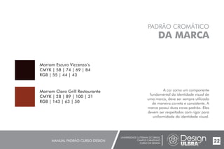 UNIVERSIDADE LUTERANA DO BRASIL
CAMPUS CARAZINHO
CURSO DE DESIGN
MANUAL PADRÃO CURSO DESIGN 22
PADRÃO CROMÁTICO
DA MARCA
A cor como um componente
fundamental da identidade visual de
uma marca, deve ser sempre utilizada
de maneira correta e consistente. A
marca possui duas cores padrão. Elas
devem ser respeitadas com rigor para
uniformidade da identidade visual.
Marrom Escuro Viccenzo’s
CMYK | 58 | 74 | 69 | 84
RGB | 55 | 44 | 43
Marrom Claro Grill Restaurante
CMYK | 28 | 89 | 100 | 31
RGB | 143 | 63 | 50
 