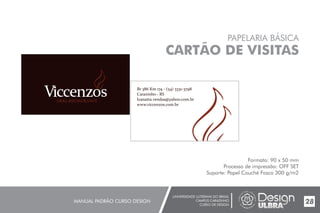 UNIVERSIDADE LUTERANA DO BRASIL
CAMPUS CARAZINHO
CURSO DE DESIGN
MANUAL PADRÃO CURSO DESIGN 28
PAPELARIA BÁSICA
CARTÃO DE VISITAS
Formato: 90 x 50 mm
Processo de impressão: OFF SET
Suporte: Papel Couché Fosco 300 g/m2
Br 386 Km 174 - (54) 3331-3798
Carazinho - RS
lzanatta.vendas@yahoo.com.br
www.viccenzos.com.br
 